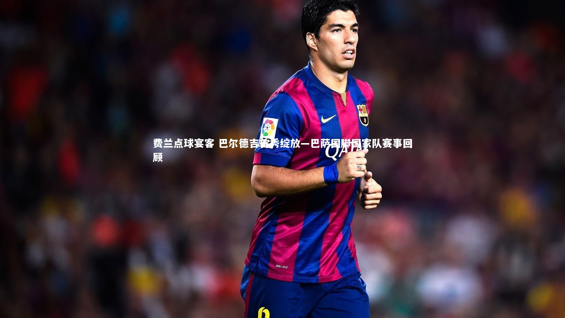 费兰点球宴客 巴尔德吉首秀绽放—巴萨国脚国家队赛事回顾
